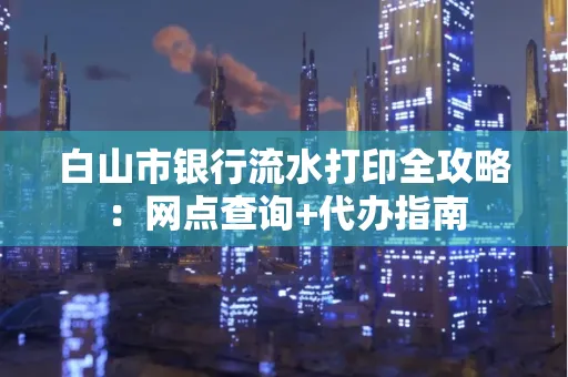 白山市银行流水打印全攻略：网点查询+代办指南